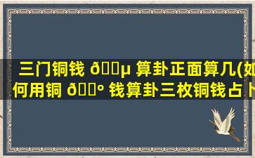 三门铜钱 🐵 算卦正面算几(如何用铜 🌺 钱算卦三枚铜钱占卜详解图)